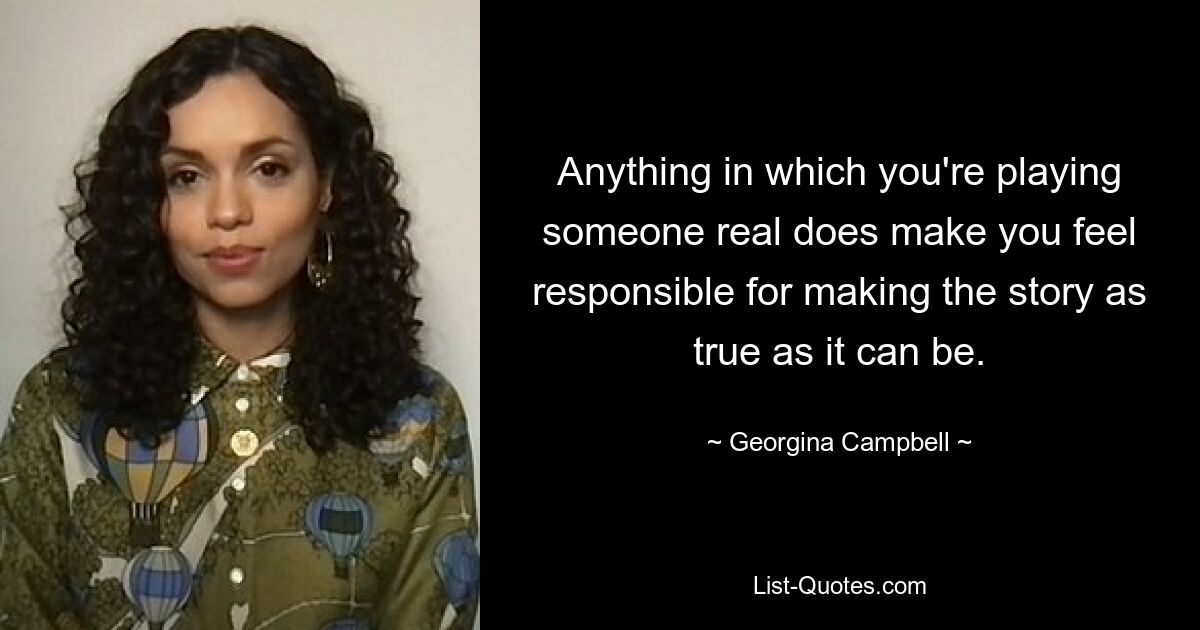 Anything in which you're playing someone real does make you feel responsible for making the story as true as it can be. — © Georgina Campbell