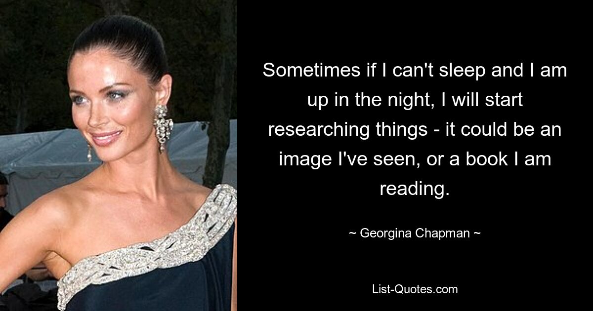 Sometimes if I can't sleep and I am up in the night, I will start researching things - it could be an image I've seen, or a book I am reading. — © Georgina Chapman