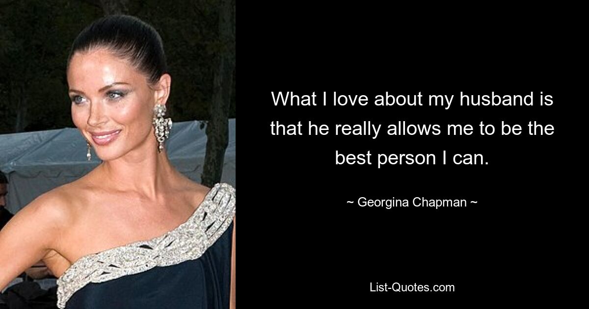 What I love about my husband is that he really allows me to be the best person I can. — © Georgina Chapman