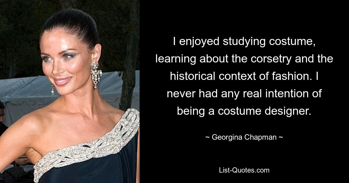 I enjoyed studying costume, learning about the corsetry and the historical context of fashion. I never had any real intention of being a costume designer. — © Georgina Chapman