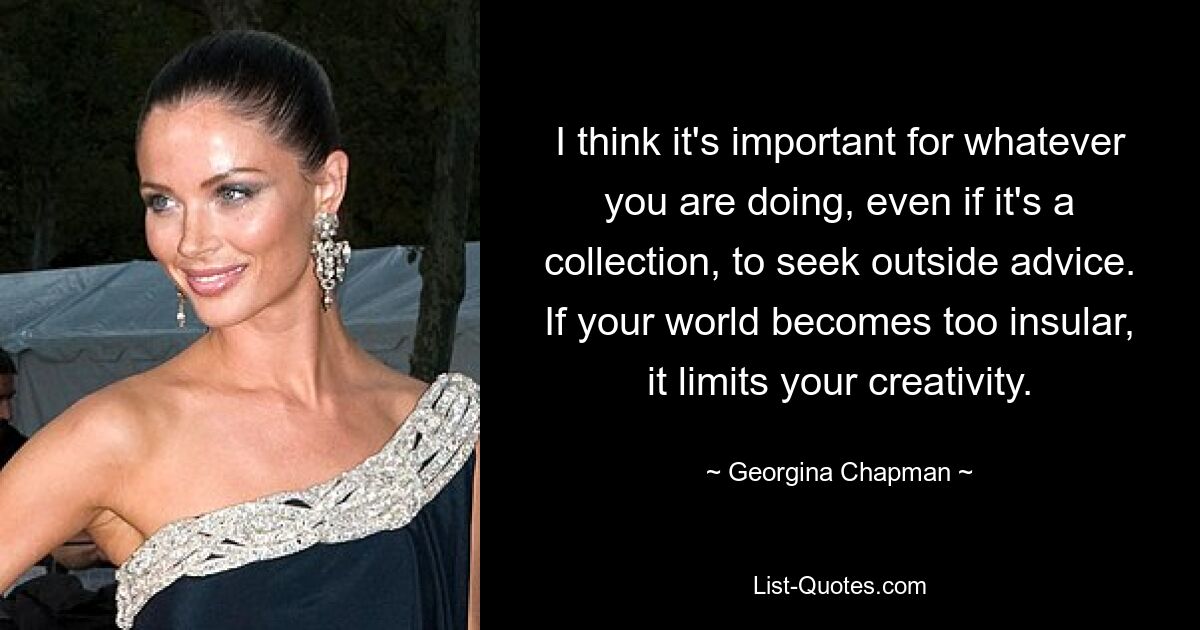 I think it's important for whatever you are doing, even if it's a collection, to seek outside advice. If your world becomes too insular, it limits your creativity. — © Georgina Chapman