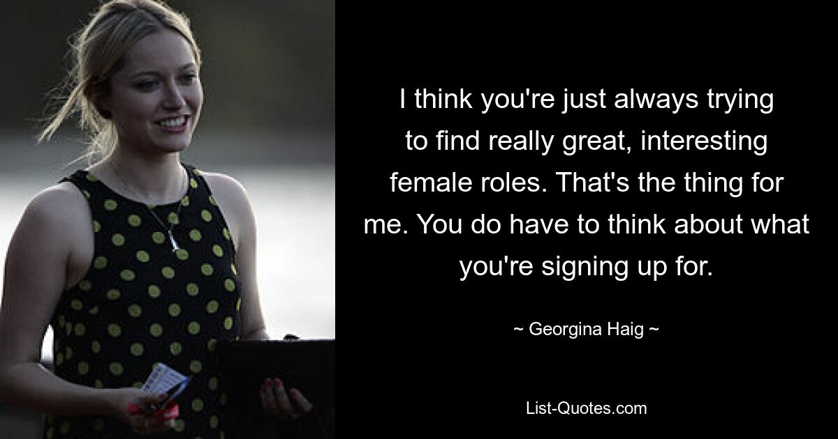 I think you're just always trying to find really great, interesting female roles. That's the thing for me. You do have to think about what you're signing up for. — © Georgina Haig