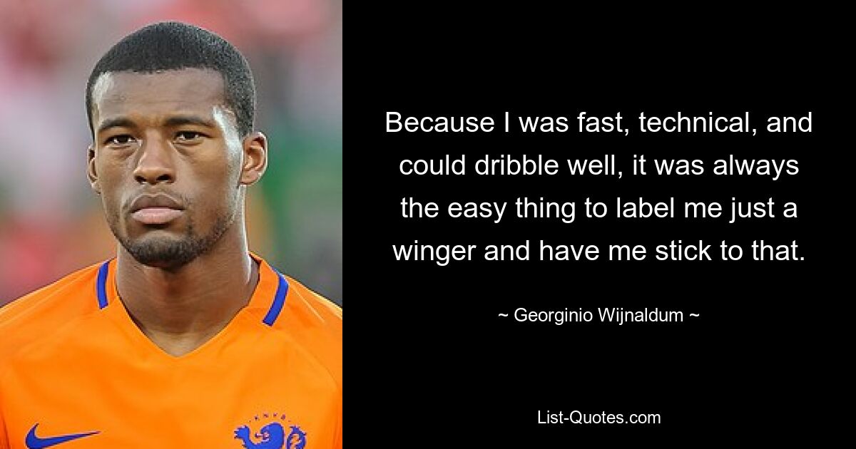 Because I was fast, technical, and could dribble well, it was always the easy thing to label me just a winger and have me stick to that. — © Georginio Wijnaldum