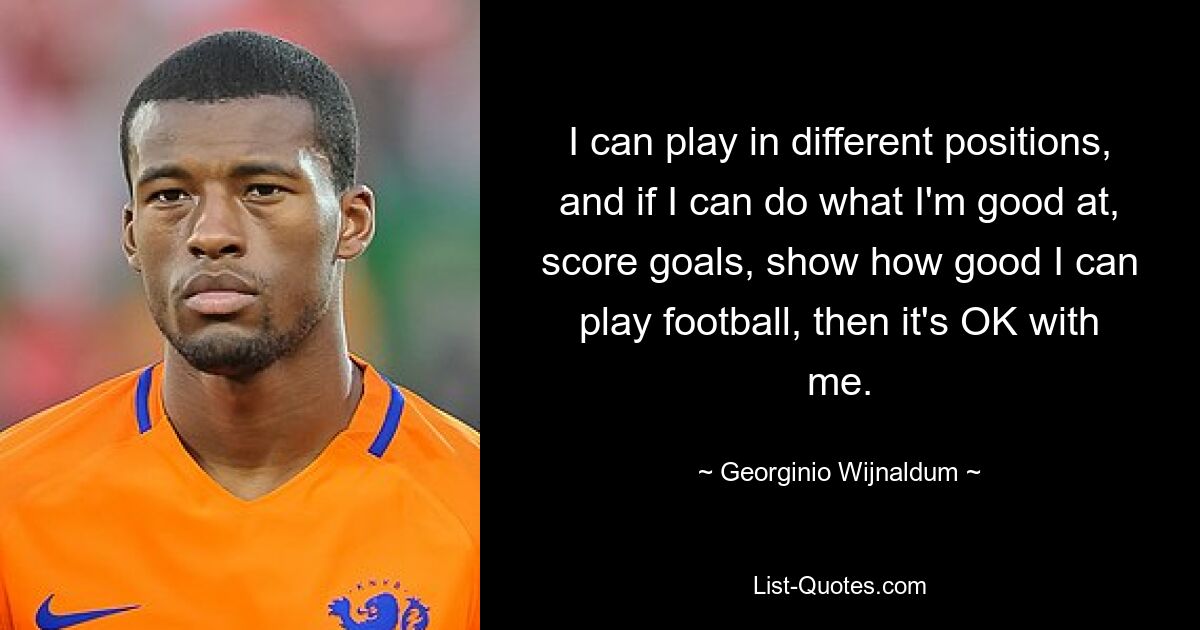 I can play in different positions, and if I can do what I'm good at, score goals, show how good I can play football, then it's OK with me. — © Georginio Wijnaldum