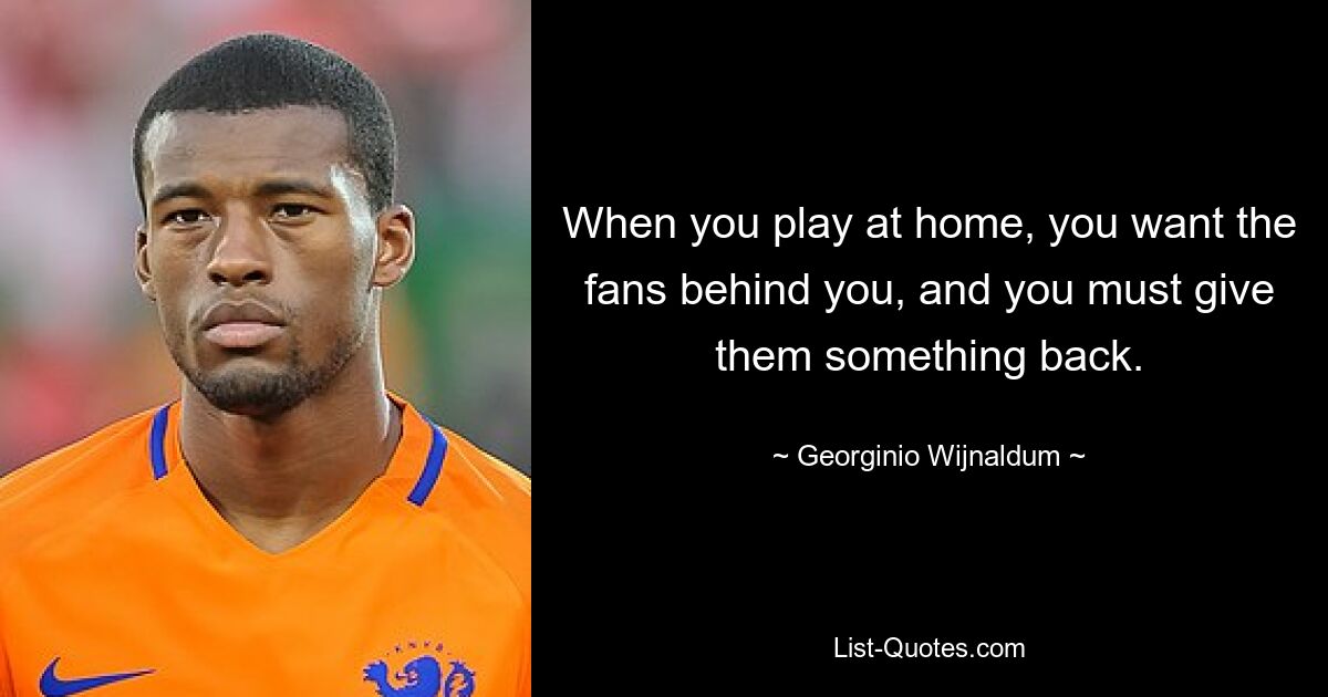 When you play at home, you want the fans behind you, and you must give them something back. — © Georginio Wijnaldum