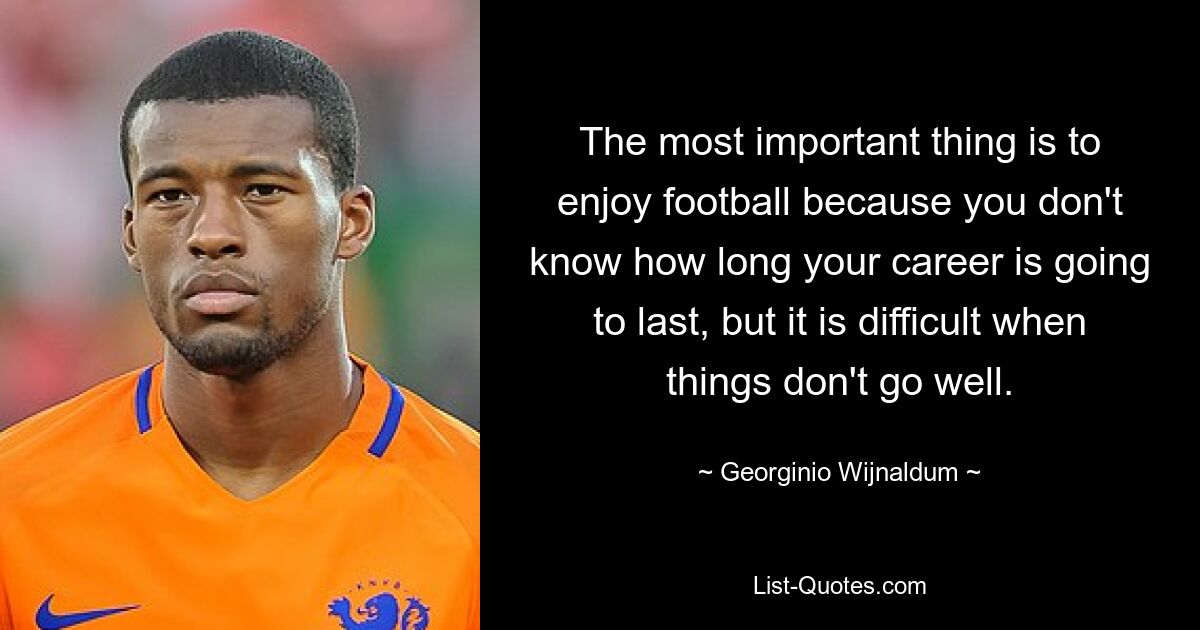 The most important thing is to enjoy football because you don't know how long your career is going to last, but it is difficult when things don't go well. — © Georginio Wijnaldum