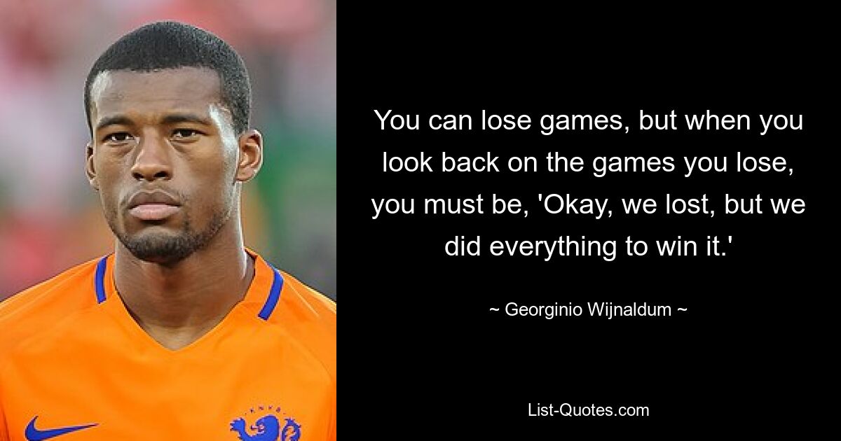 You can lose games, but when you look back on the games you lose, you must be, 'Okay, we lost, but we did everything to win it.' — © Georginio Wijnaldum