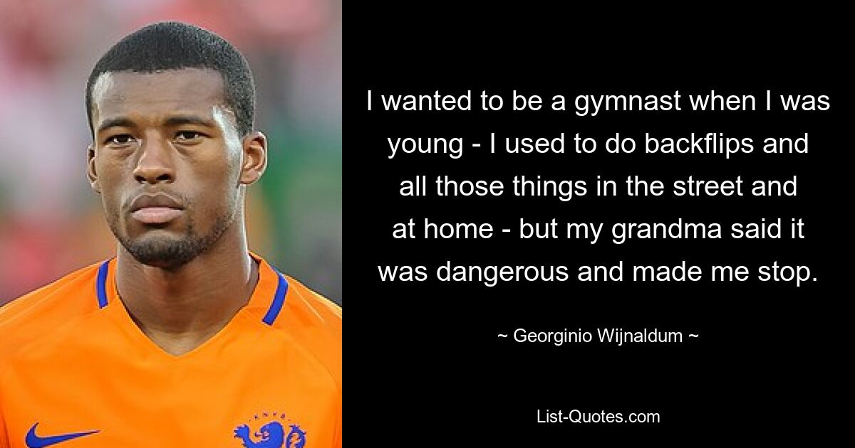 I wanted to be a gymnast when I was young - I used to do backflips and all those things in the street and at home - but my grandma said it was dangerous and made me stop. — © Georginio Wijnaldum