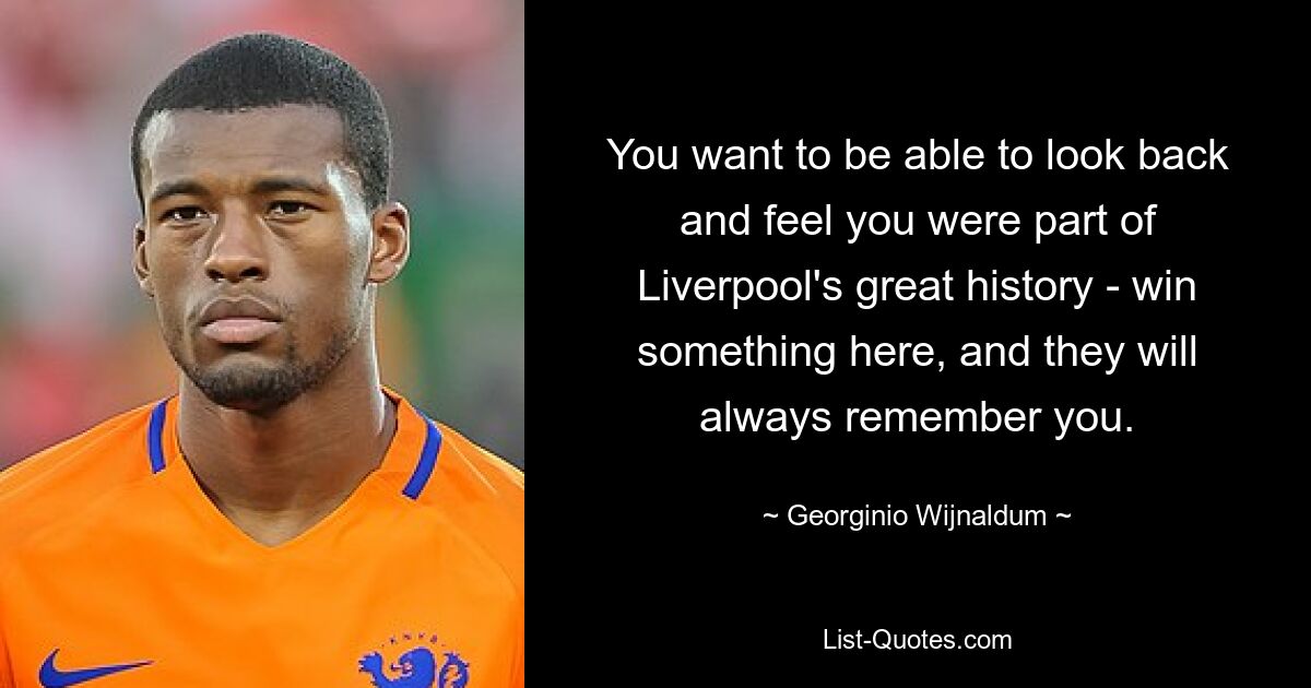 You want to be able to look back and feel you were part of Liverpool's great history - win something here, and they will always remember you. — © Georginio Wijnaldum