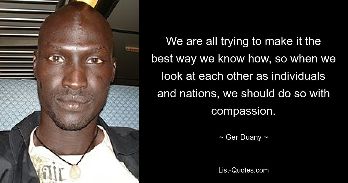 We are all trying to make it the best way we know how, so when we look at each other as individuals and nations, we should do so with compassion. — © Ger Duany