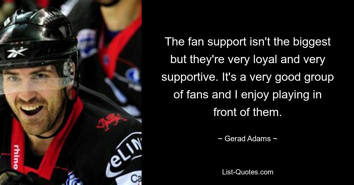 The fan support isn't the biggest but they're very loyal and very supportive. It's a very good group of fans and I enjoy playing in front of them. — © Gerad Adams