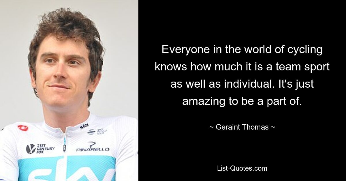 Everyone in the world of cycling knows how much it is a team sport as well as individual. It's just amazing to be a part of. — © Geraint Thomas