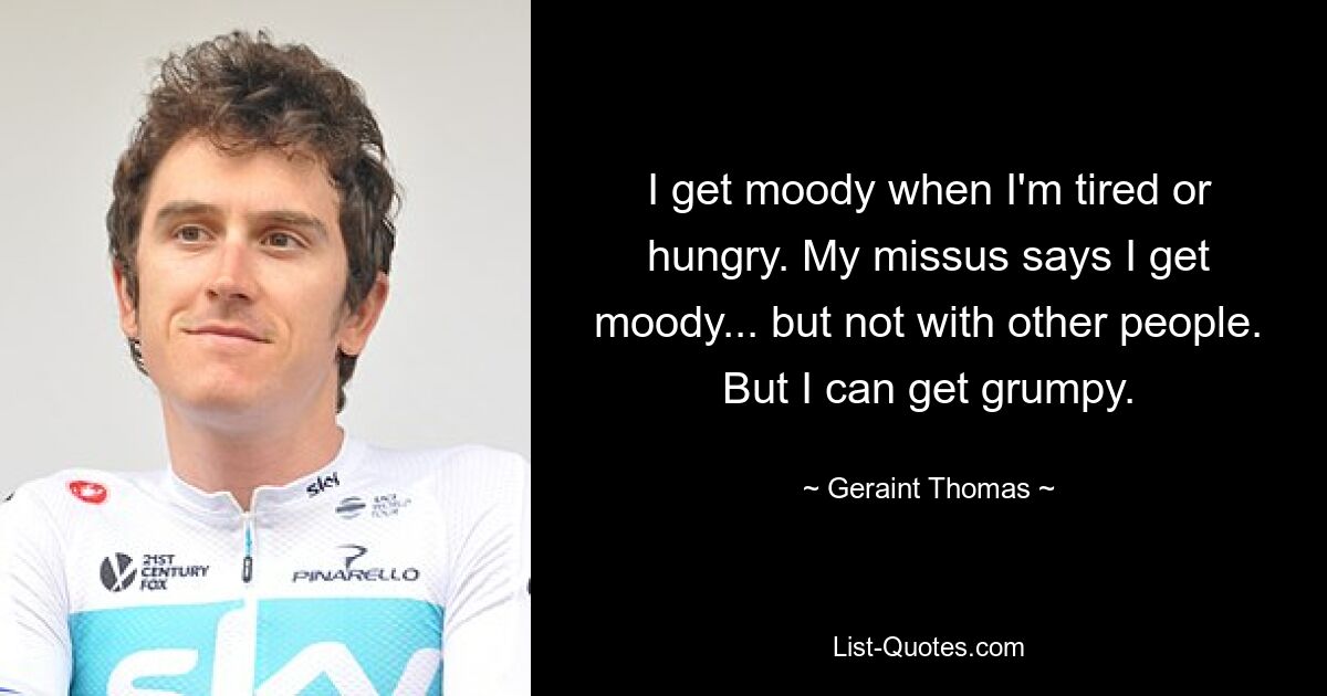 I get moody when I'm tired or hungry. My missus says I get moody... but not with other people. But I can get grumpy. — © Geraint Thomas