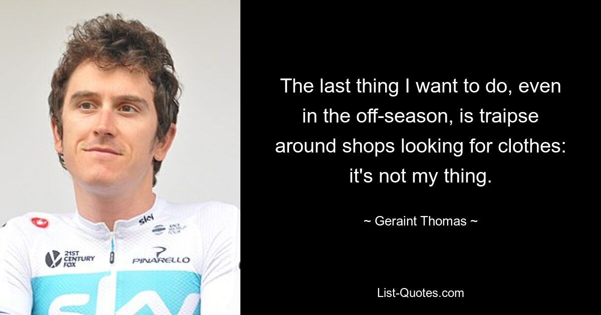 The last thing I want to do, even in the off-season, is traipse around shops looking for clothes: it's not my thing. — © Geraint Thomas