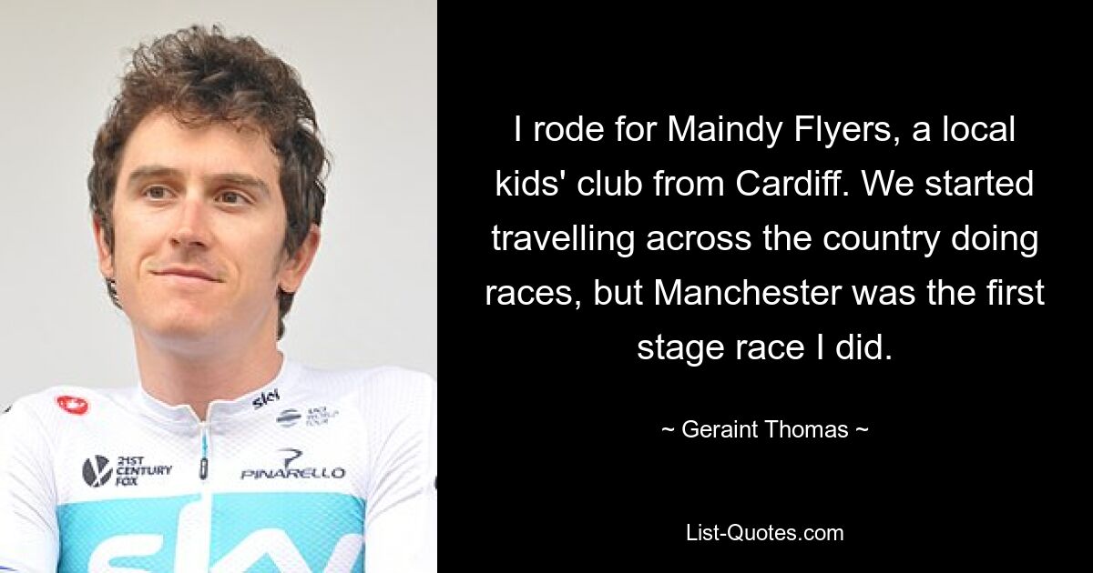 I rode for Maindy Flyers, a local kids' club from Cardiff. We started travelling across the country doing races, but Manchester was the first stage race I did. — © Geraint Thomas