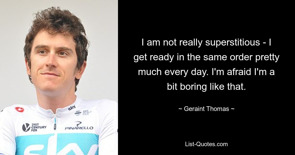 I am not really superstitious - I get ready in the same order pretty much every day. I'm afraid I'm a bit boring like that. — © Geraint Thomas