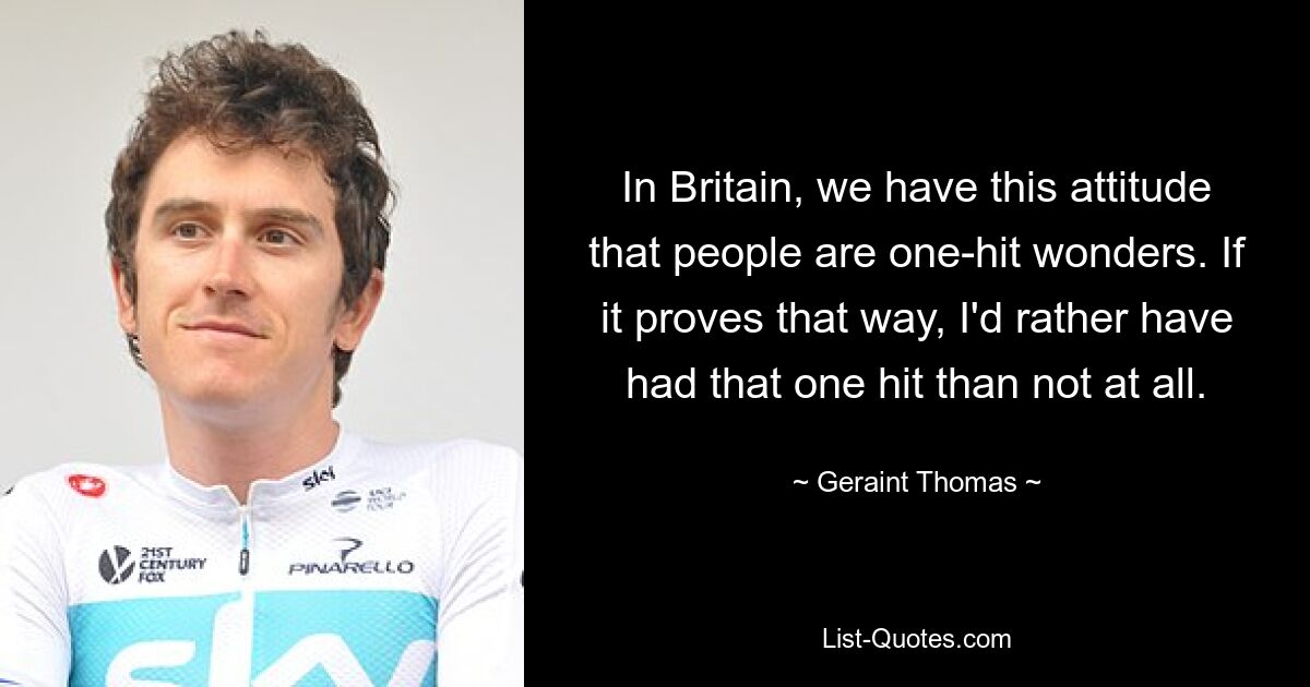 In Britain, we have this attitude that people are one-hit wonders. If it proves that way, I'd rather have had that one hit than not at all. — © Geraint Thomas