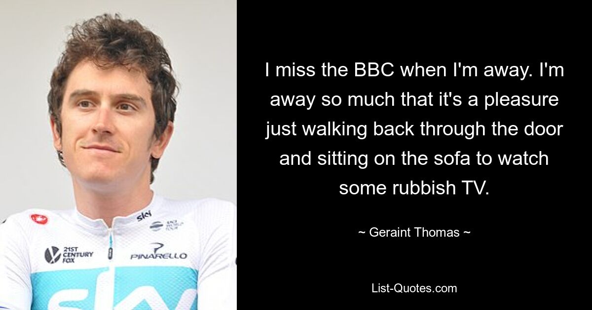 I miss the BBC when I'm away. I'm away so much that it's a pleasure just walking back through the door and sitting on the sofa to watch some rubbish TV. — © Geraint Thomas