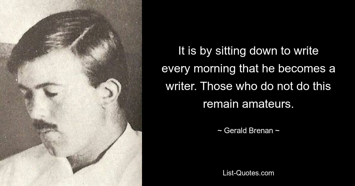 It is by sitting down to write every morning that he becomes a writer. Those who do not do this remain amateurs. — © Gerald Brenan