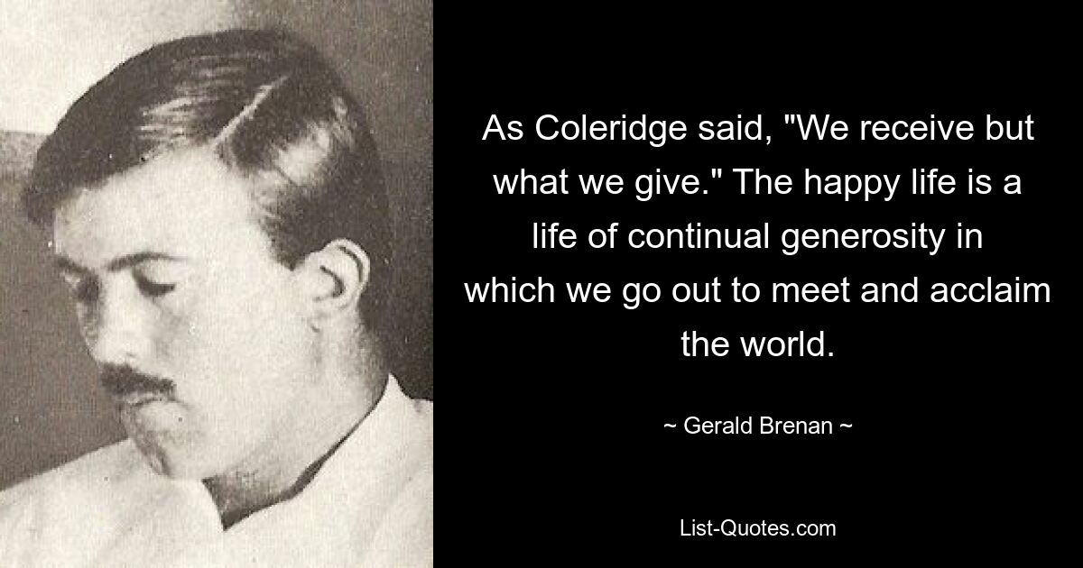 As Coleridge said, "We receive but what we give." The happy life is a life of continual generosity in which we go out to meet and acclaim the world. — © Gerald Brenan