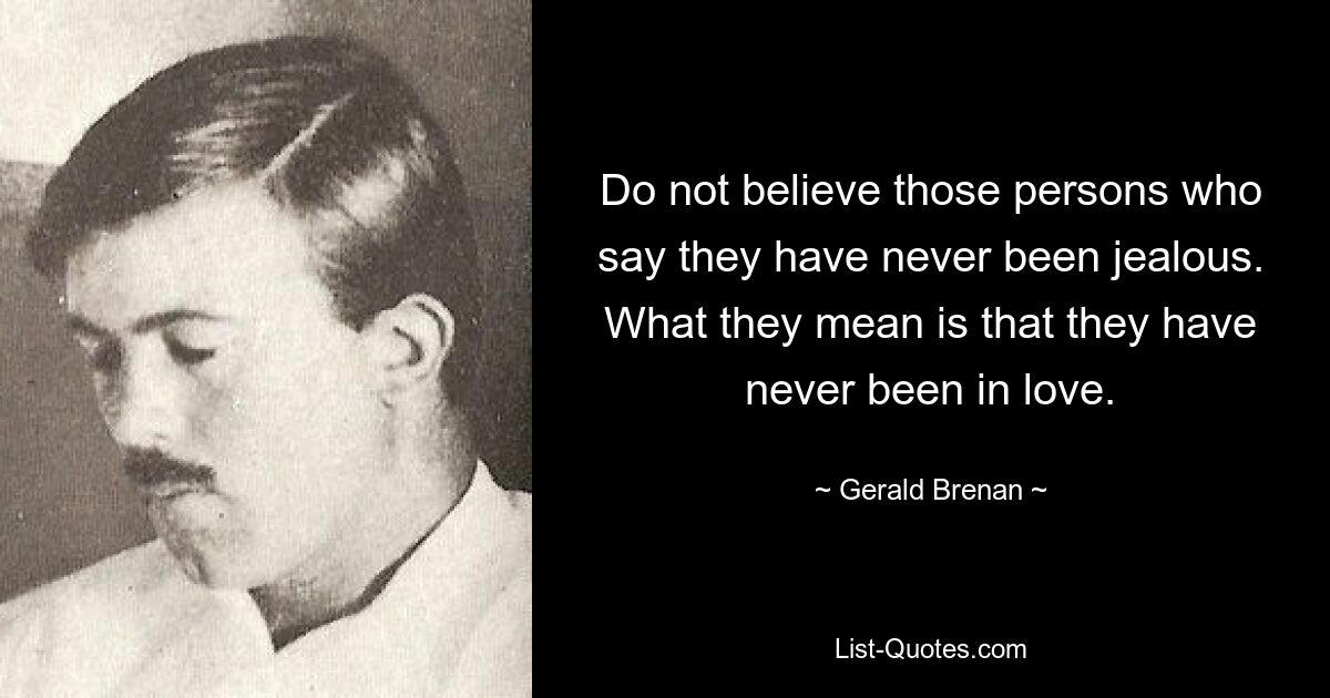 Do not believe those persons who say they have never been jealous. What they mean is that they have never been in love. — © Gerald Brenan