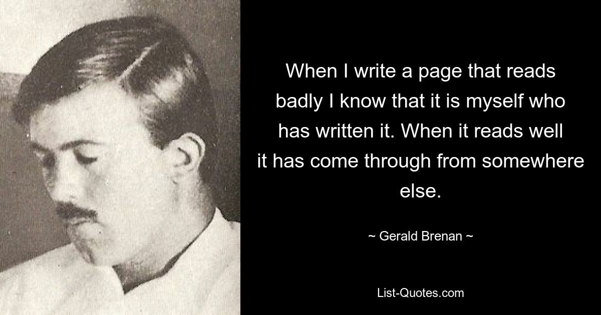 When I write a page that reads badly I know that it is myself who has written it. When it reads well it has come through from somewhere else. — © Gerald Brenan