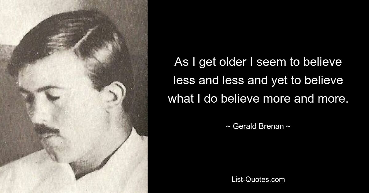 As I get older I seem to believe less and less and yet to believe what I do believe more and more. — © Gerald Brenan