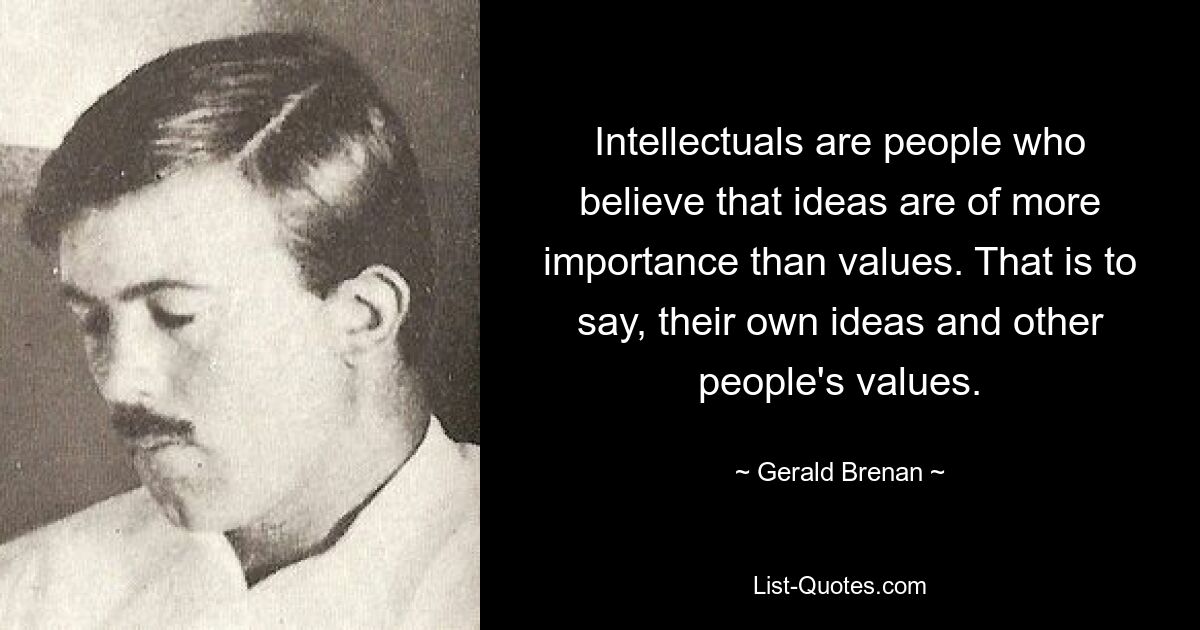 Intellectuals are people who believe that ideas are of more importance than values. That is to say, their own ideas and other people's values. — © Gerald Brenan