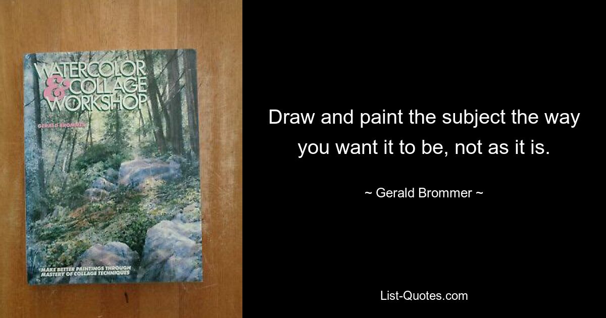 Draw and paint the subject the way you want it to be, not as it is. — © Gerald Brommer