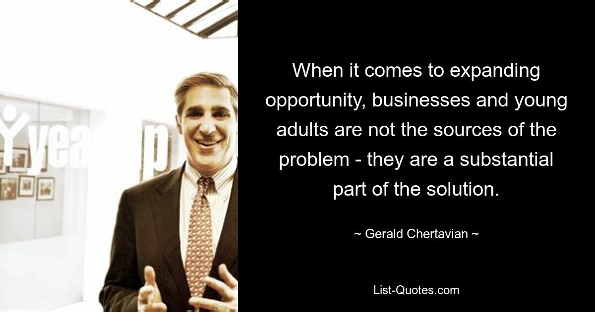 When it comes to expanding opportunity, businesses and young adults are not the sources of the problem - they are a substantial part of the solution. — © Gerald Chertavian