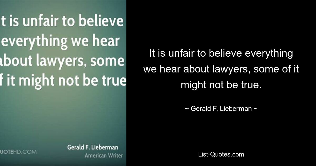 It is unfair to believe everything we hear about lawyers, some of it might not be true. — © Gerald F. Lieberman