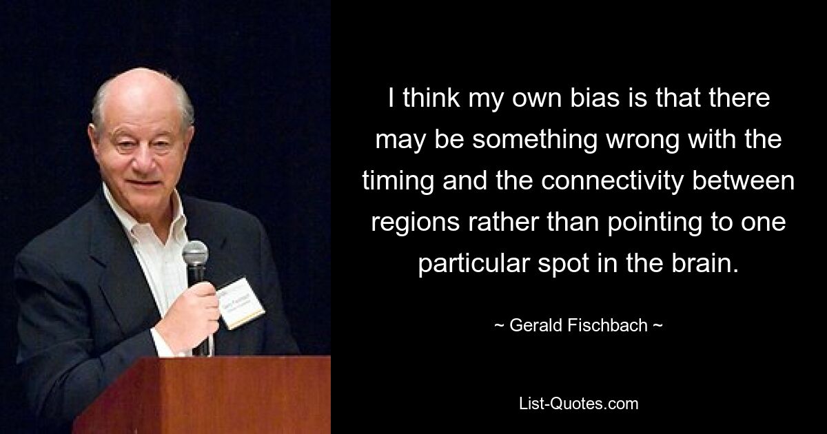 I think my own bias is that there may be something wrong with the timing and the connectivity between regions rather than pointing to one particular spot in the brain. — © Gerald Fischbach