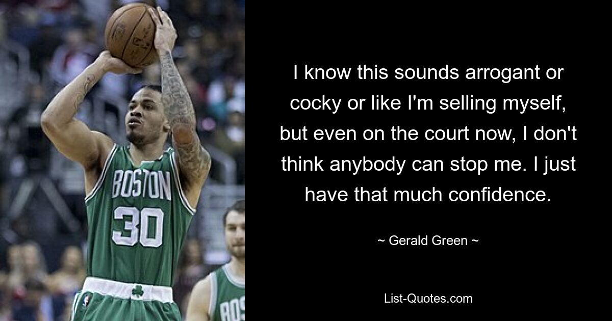 I know this sounds arrogant or cocky or like I'm selling myself, but even on the court now, I don't think anybody can stop me. I just have that much confidence. — © Gerald Green