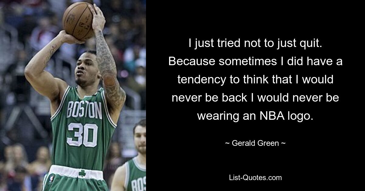 I just tried not to just quit. Because sometimes I did have a tendency to think that I would never be back I would never be wearing an NBA logo. — © Gerald Green