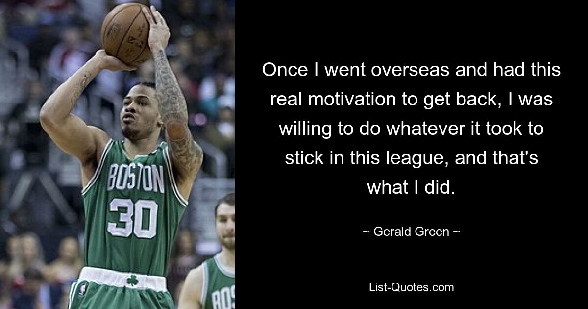 Once I went overseas and had this real motivation to get back, I was willing to do whatever it took to stick in this league, and that's what I did. — © Gerald Green