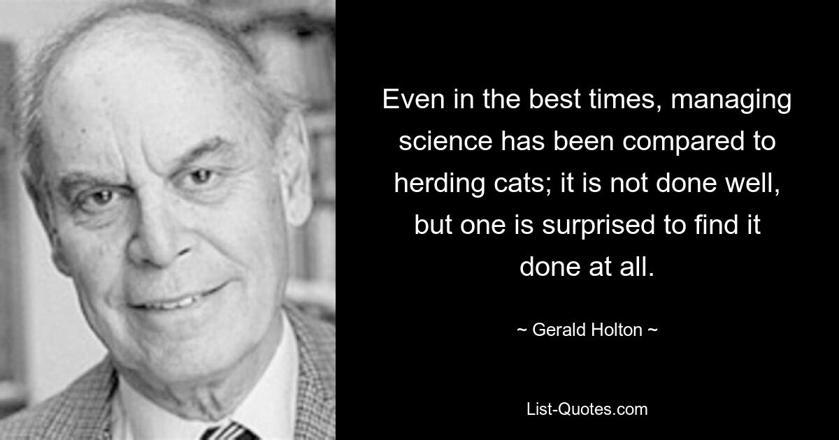 Even in the best times, managing science has been compared to herding cats; it is not done well, but one is surprised to find it done at all. — © Gerald Holton