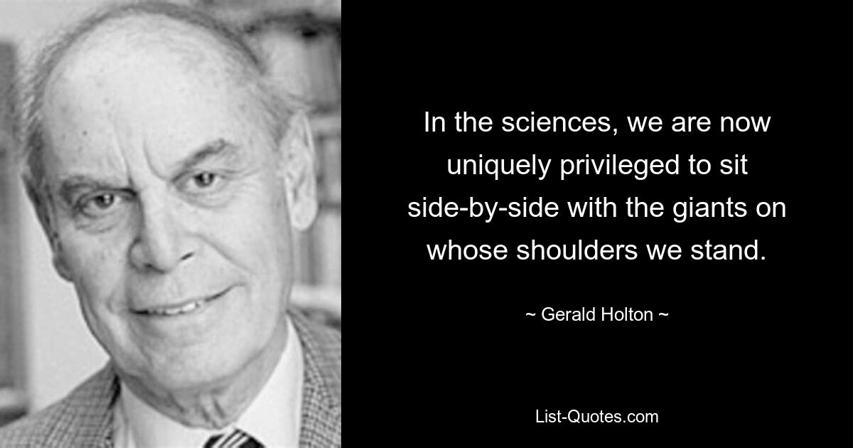 In the sciences, we are now uniquely privileged to sit side-by-side with the giants on whose shoulders we stand. — © Gerald Holton