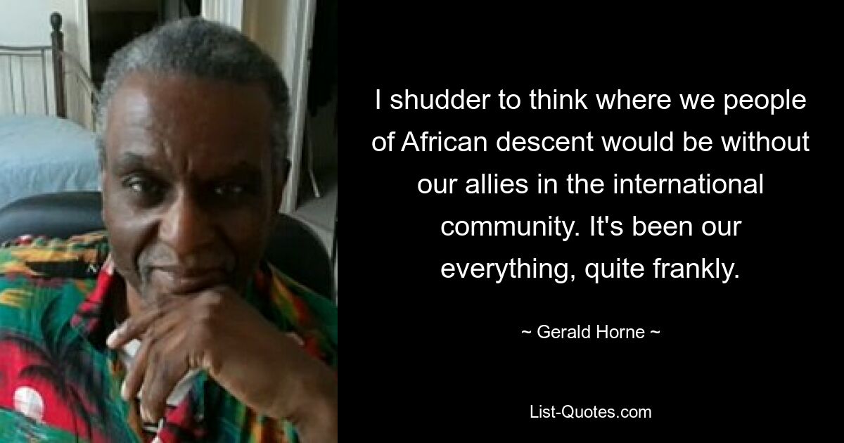 I shudder to think where we people of African descent would be without our allies in the international community. It's been our everything, quite frankly. — © Gerald Horne