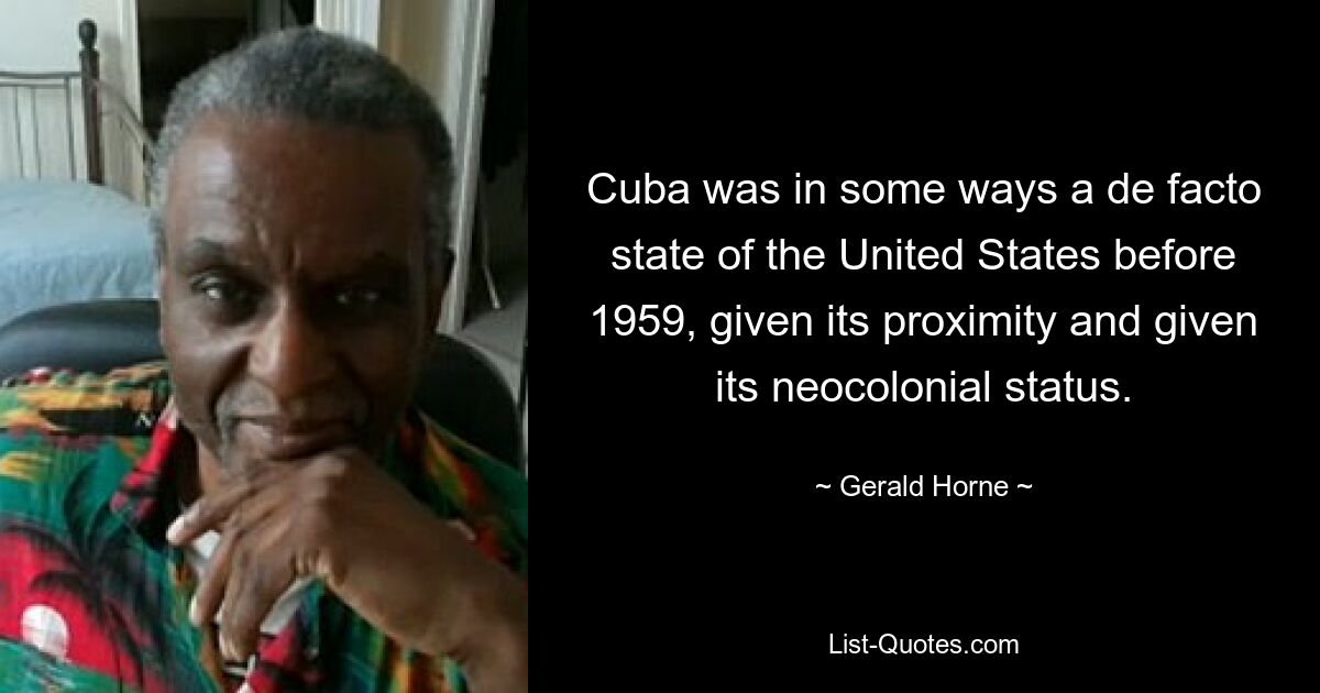 Cuba was in some ways a de facto state of the United States before 1959, given its proximity and given its neocolonial status. — © Gerald Horne