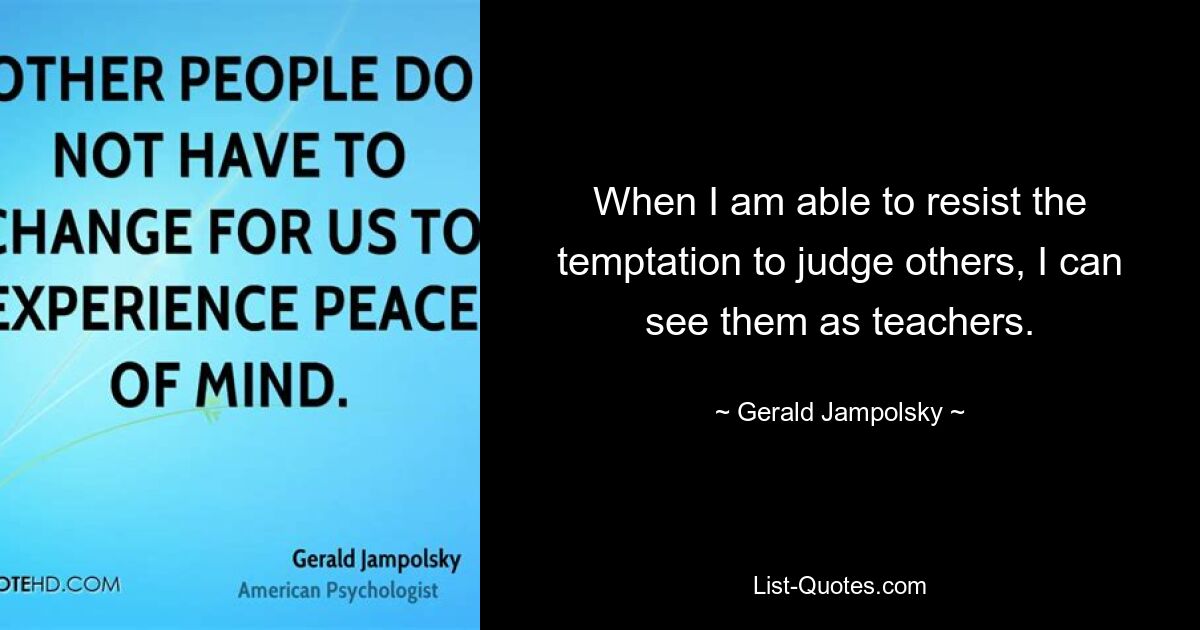 When I am able to resist the temptation to judge others, I can see them as teachers. — © Gerald Jampolsky