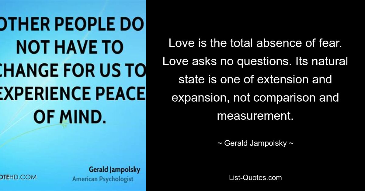 Love is the total absence of fear. Love asks no questions. Its natural state is one of extension and expansion, not comparison and measurement. — © Gerald Jampolsky