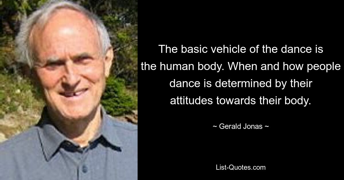 The basic vehicle of the dance is the human body. When and how people dance is determined by their attitudes towards their body. — © Gerald Jonas