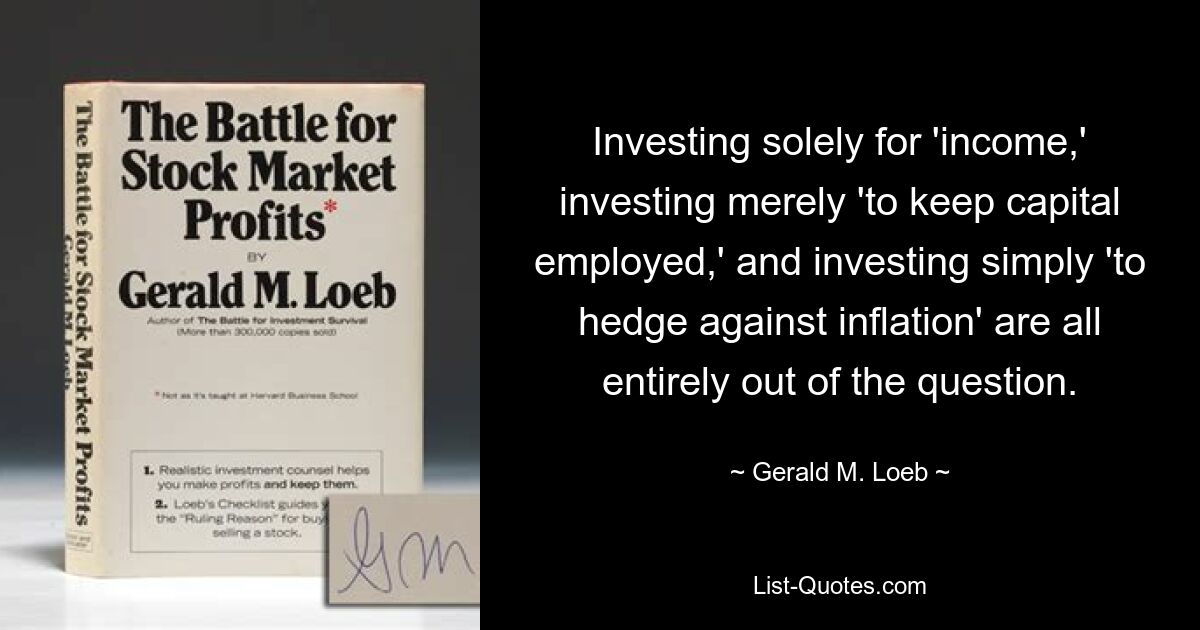 Investing solely for 'income,' investing merely 'to keep capital employed,' and investing simply 'to hedge against inflation' are all entirely out of the question. — © Gerald M. Loeb