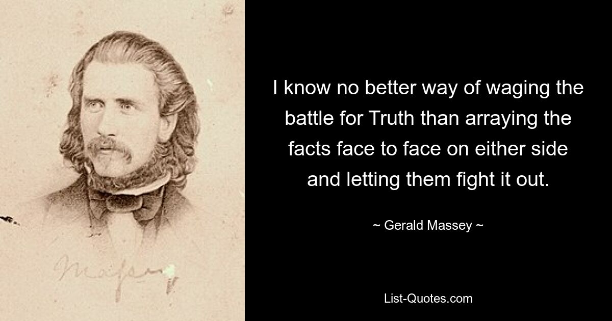 I know no better way of waging the battle for Truth than arraying the facts face to face on either side and letting them fight it out. — © Gerald Massey