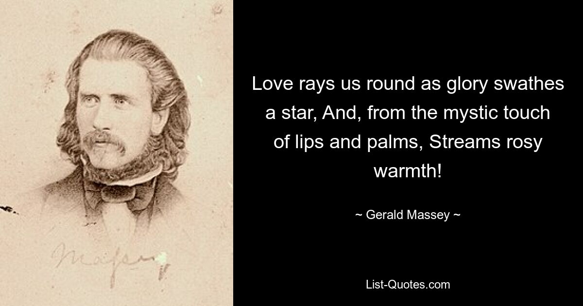 Love rays us round as glory swathes a star, And, from the mystic touch of lips and palms, Streams rosy warmth! — © Gerald Massey