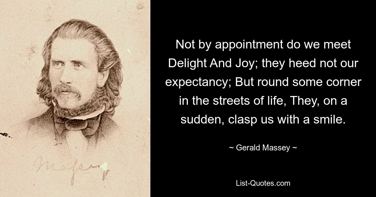 Not by appointment do we meet Delight And Joy; they heed not our expectancy; But round some corner in the streets of life, They, on a sudden, clasp us with a smile. — © Gerald Massey