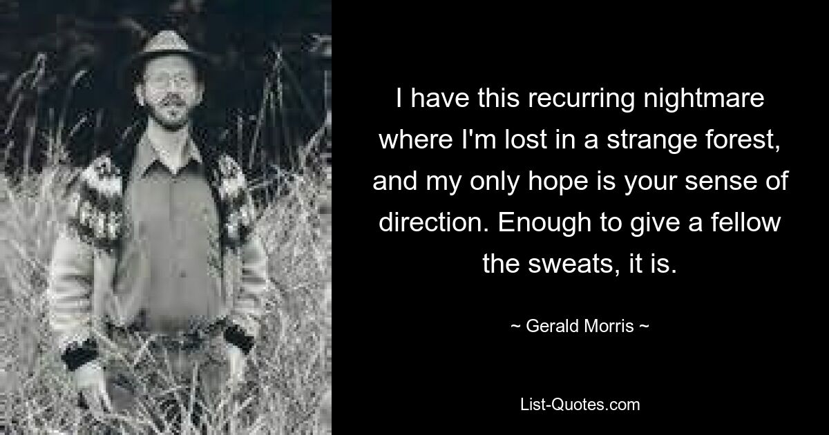 I have this recurring nightmare where I'm lost in a strange forest, and my only hope is your sense of direction. Enough to give a fellow the sweats, it is. — © Gerald Morris