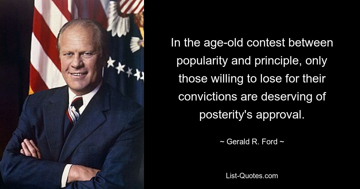 In the age-old contest between popularity and principle, only those willing to lose for their convictions are deserving of posterity's approval. — © Gerald R. Ford