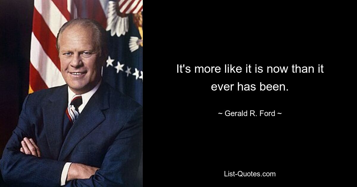 It's more like it is now than it ever has been. — © Gerald R. Ford