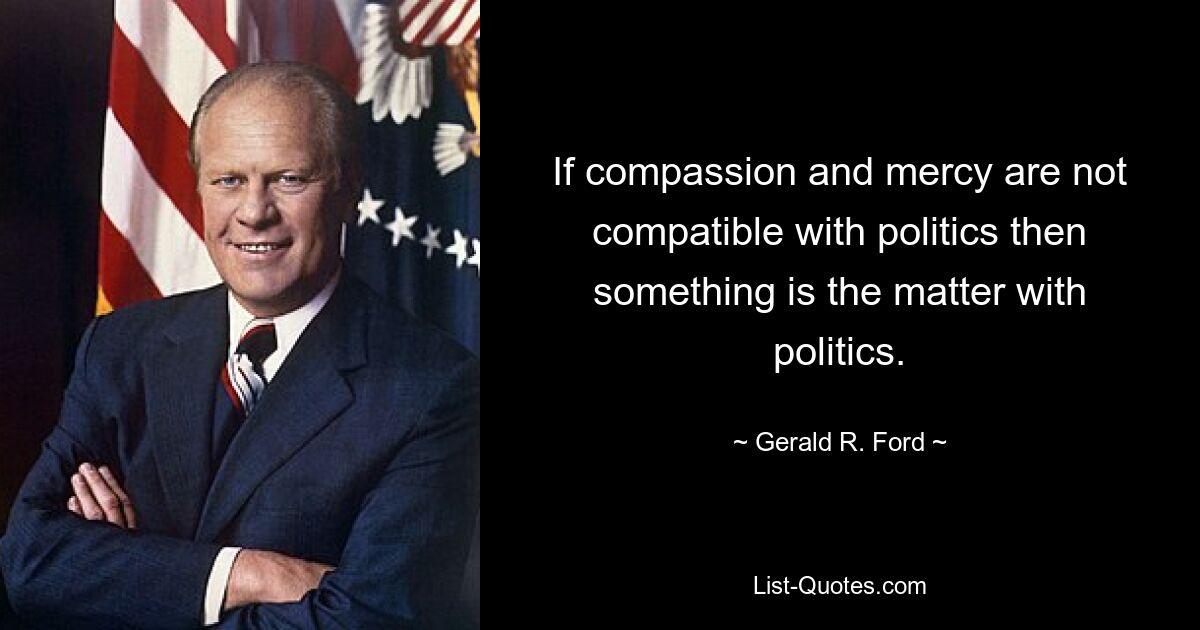 If compassion and mercy are not compatible with politics then something is the matter with politics. — © Gerald R. Ford